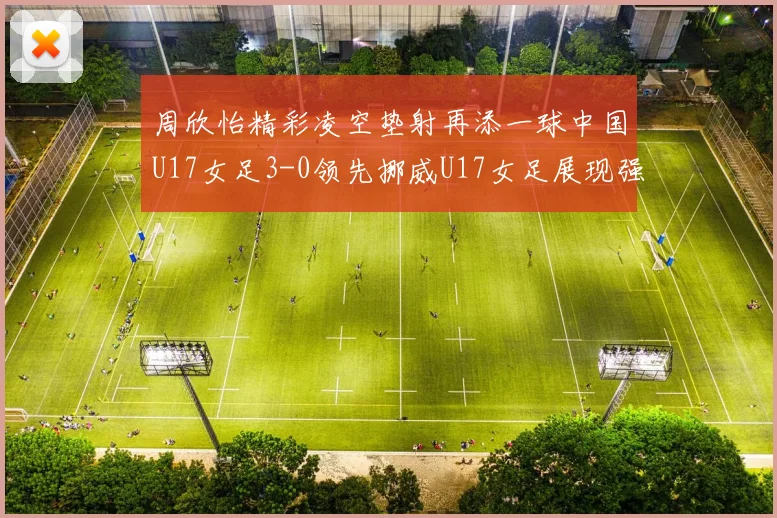周欣怡精彩凌空垫射再添一球中国U17女足3-0领先挪威U17女足展现强劲实力