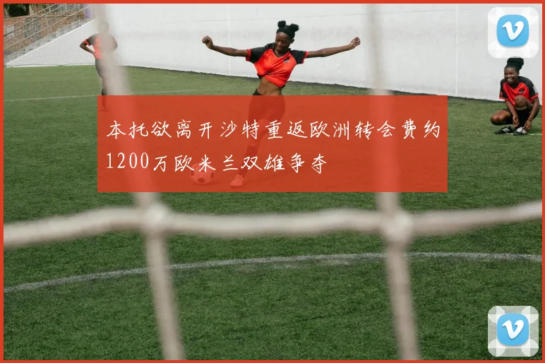 本托欲离开沙特重返欧洲转会费约1200万欧米兰双雄争夺