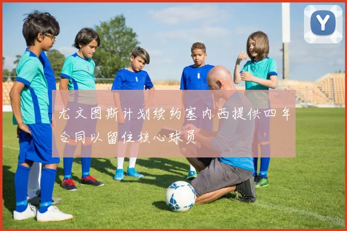 尤文图斯计划续约塞内西提供四年合同以留住核心球员