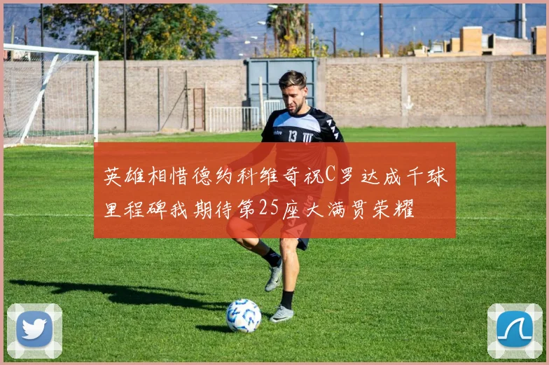 英雄相惜德约科维奇祝C罗达成千球里程碑我期待第25座大满贯荣耀