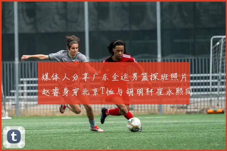 媒体人分享广东全运男篮探班照片赵睿身穿北京T恤与胡明轩崔永熙同框合影