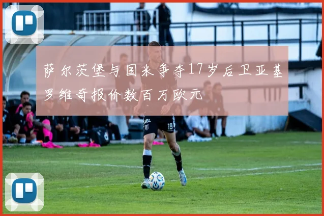 萨尔茨堡与国米争夺17岁后卫亚基罗维奇报价数百万欧元