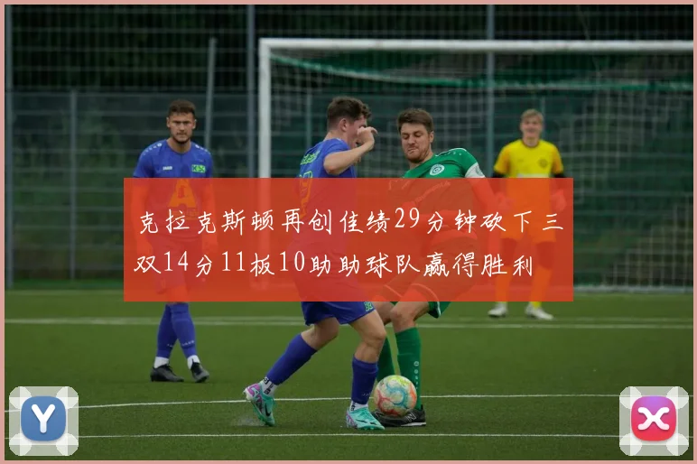 克拉克斯顿再创佳绩29分钟砍下三双14分11板10助助球队赢得胜利