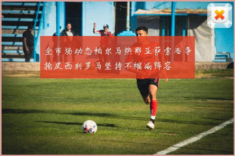 全市场动态帕尔马热那亚萨索洛争抢皮西利罗马坚持不缩减阵容