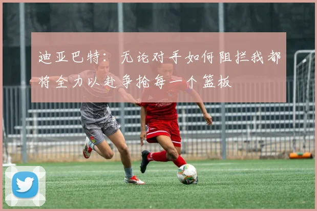 迪亚巴特：无论对手如何阻拦我都将全力以赴争抢每一个篮板