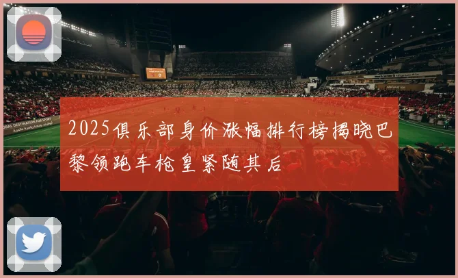 2025俱乐部身价涨幅排行榜揭晓巴黎领跑车枪皇紧随其后