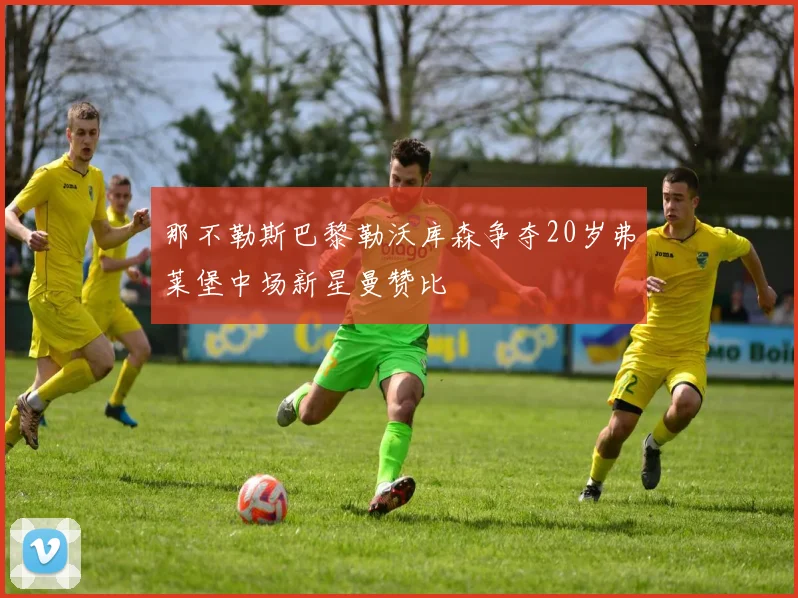 那不勒斯巴黎勒沃库森争夺20岁弗莱堡中场新星曼赞比