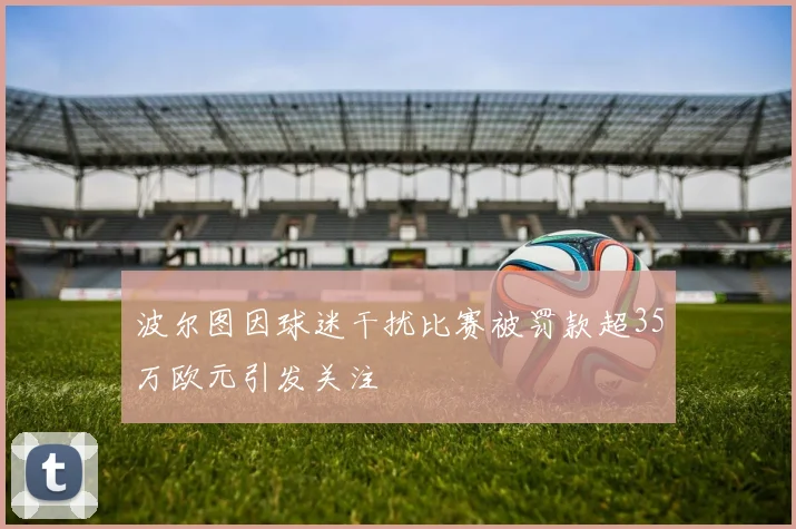 波尔图因球迷干扰比赛被罚款超35万欧元引发关注