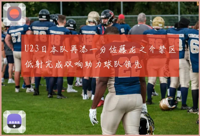 U23日本队再添一分佐藤龙之介禁区低射完成双响助力球队领先
