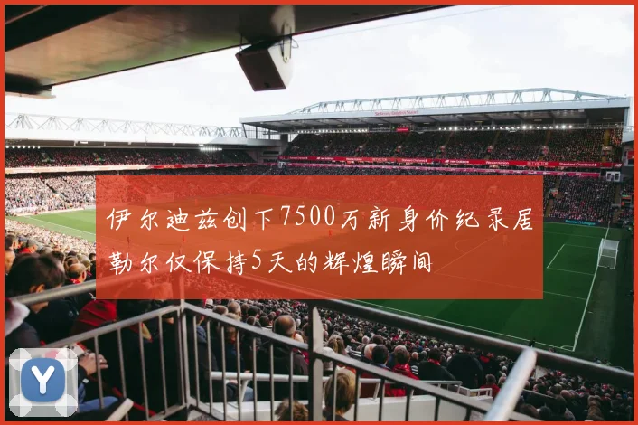 伊尔迪兹创下7500万新身价纪录居勒尔仅保持5天的辉煌瞬间