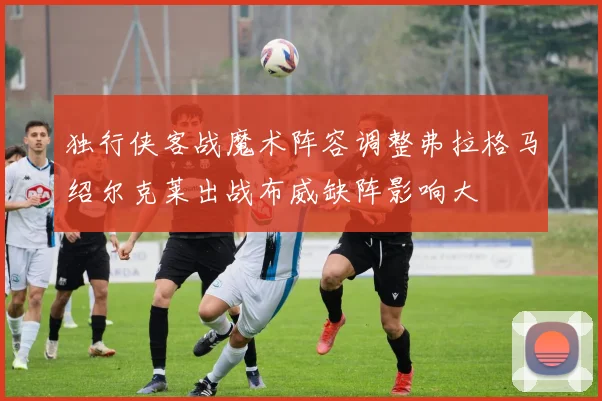 独行侠客战魔术阵容调整弗拉格马绍尔克莱出战布威缺阵影响大