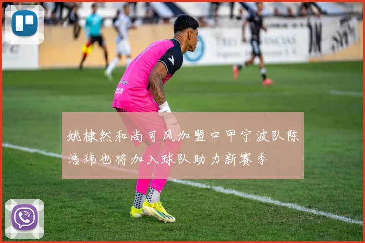 姚棣然和尚可风加盟中甲宁波队陈浩玮也将加入球队助力新赛季