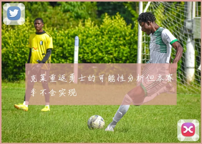 克莱重返勇士的可能性分析但本赛季不会实现