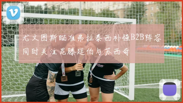 尤文图斯瞄准弗拉泰西补强B2B阵容同时关注昆滕廷伯与苏西奇