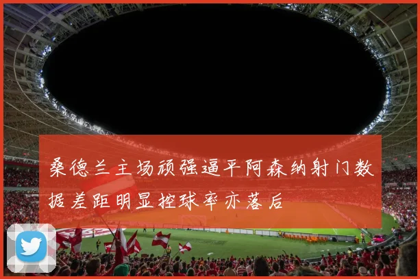 桑德兰主场顽强逼平阿森纳射门数据差距明显控球率亦落后