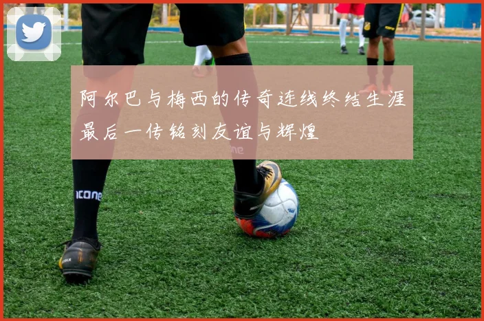 阿尔巴与梅西的传奇连线终结生涯最后一传铭刻友谊与辉煌