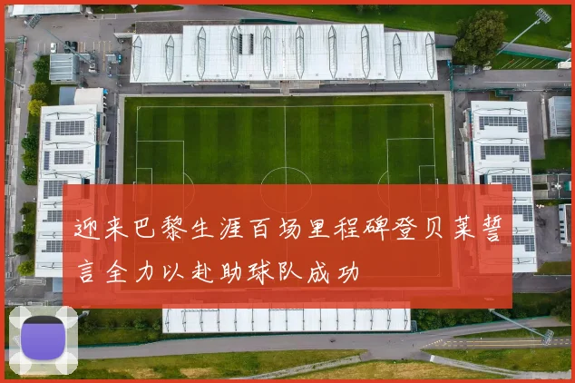 迎来巴黎生涯百场里程碑登贝莱誓言全力以赴助球队成功