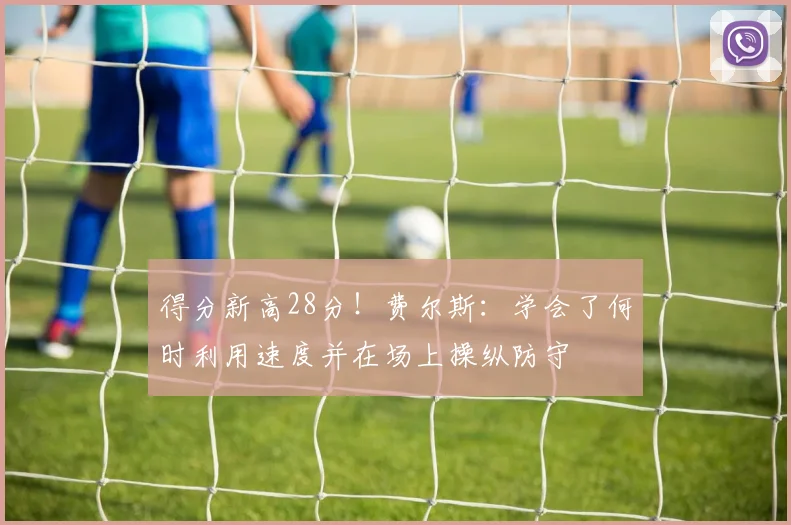 得分新高28分！费尔斯：学会了何时利用速度并在场上操纵防守