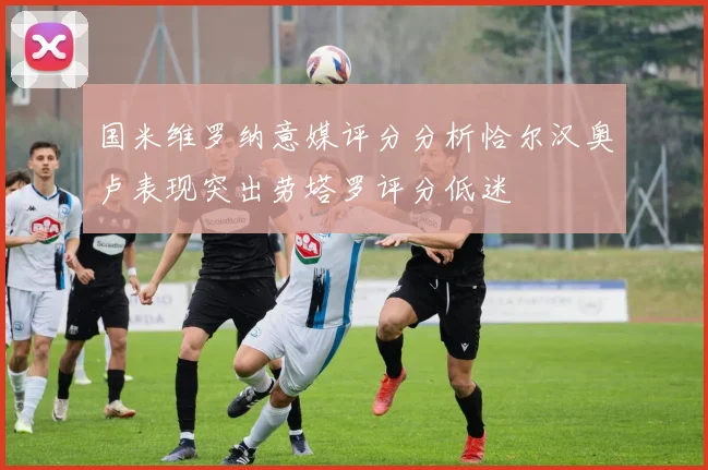 国米维罗纳意媒评分分析恰尔汉奥卢表现突出劳塔罗评分低迷