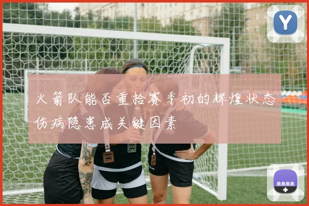 火箭队能否重拾赛季初的辉煌状态伤病隐患成关键因素