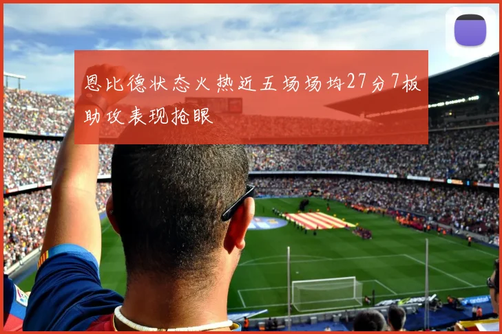 恩比德状态火热近五场场均27分7板助攻表现抢眼