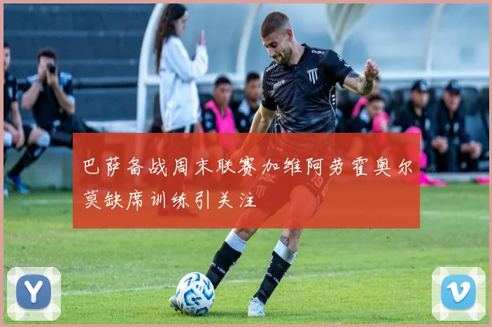 巴萨备战周末联赛加维阿劳霍奥尔莫缺席训练引关注