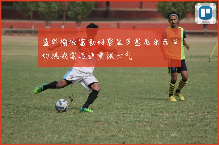 蓝军输给富勒姆彰显罗塞尼尔面临的挑战需迅速重振士气