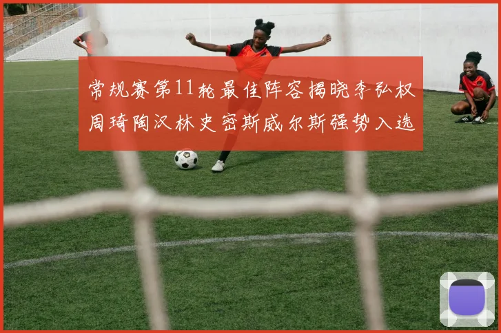 常规赛第11轮最佳阵容揭晓李弘权周琦陶汉林史密斯威尔斯强势入选
