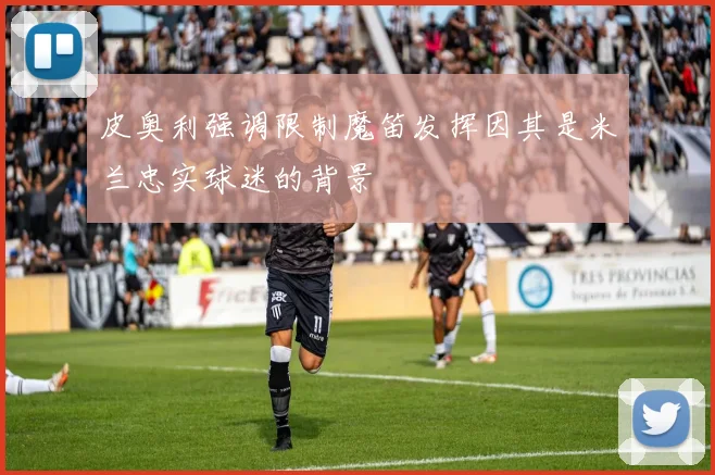 皮奥利强调限制魔笛发挥因其是米兰忠实球迷的背景