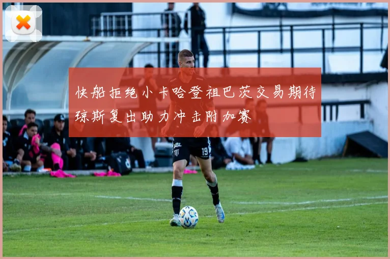 快船拒绝小卡哈登祖巴茨交易期待琼斯复出助力冲击附加赛