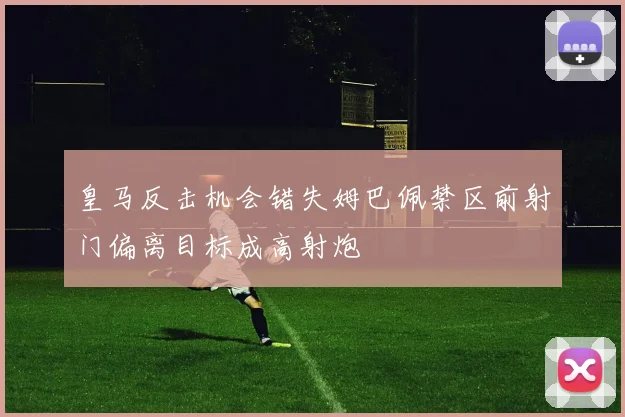 皇马反击机会错失姆巴佩禁区前射门偏离目标成高射炮