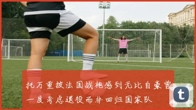 托万重披法国战袍感到无比自豪曾一度考虑退役而非回归国家队
