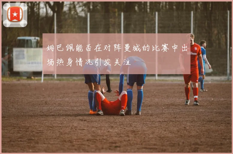 姆巴佩能否在对阵曼城的比赛中出场热身情况引发关注