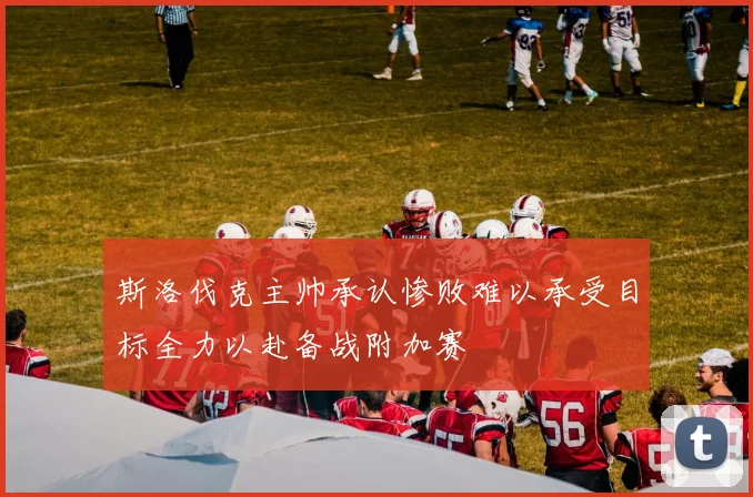 斯洛伐克主帅承认惨败难以承受目标全力以赴备战附加赛