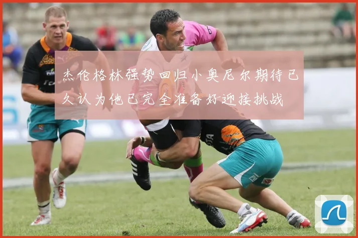杰伦格林强势回归小奥尼尔期待已久认为他已完全准备好迎接挑战