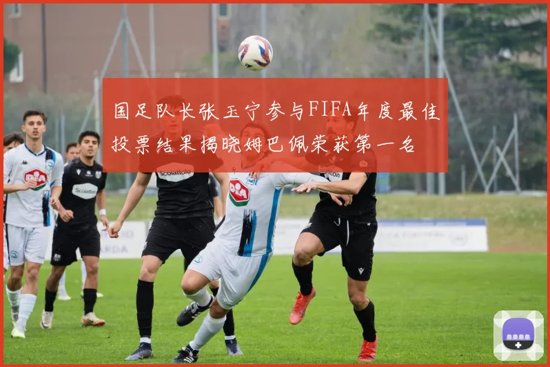 国足队长张玉宁参与FIFA年度最佳投票结果揭晓姆巴佩荣获第一名