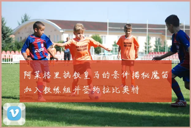 阿莱格里执教皇马的条件揭秘魔笛加入教练组并签约拉比奥特