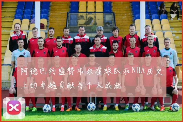 阿德巴约盛赞韦尔在球队和NBA历史上的卓越贡献与个人成就
