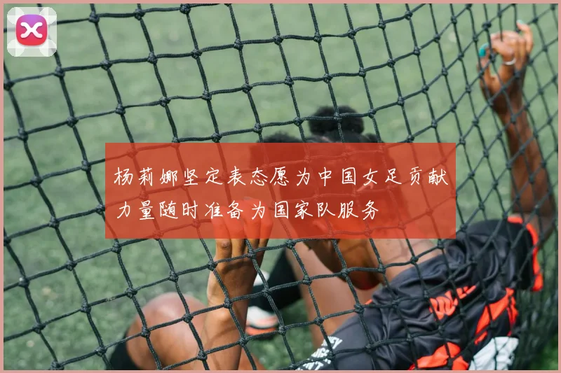 杨莉娜坚定表态愿为中国女足贡献力量随时准备为国家队服务