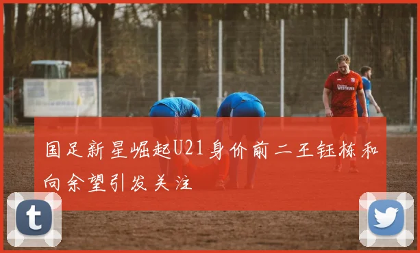 国足新星崛起U21身价前二王钰栋和向余望引发关注