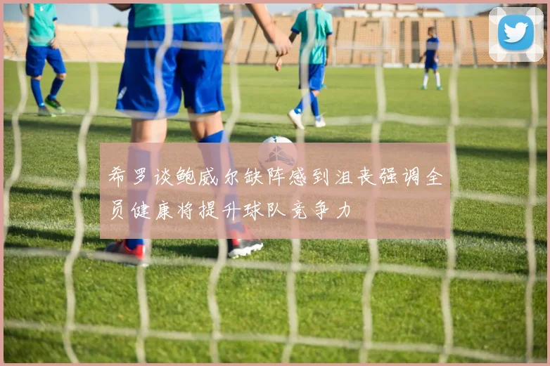 希罗谈鲍威尔缺阵感到沮丧强调全员健康将提升球队竞争力
