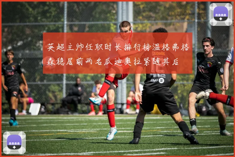 英超主帅任职时长排行榜温格弗格森稳居前两名瓜迪奥拉紧随其后