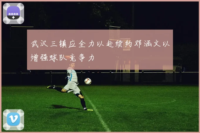 武汉三镇应全力以赴续约邓涵文以增强球队竞争力