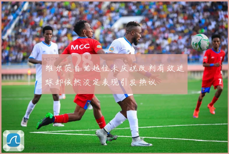 维尔茨自觉越位未庆祝改判有效进球却依然淡定表现引发热议