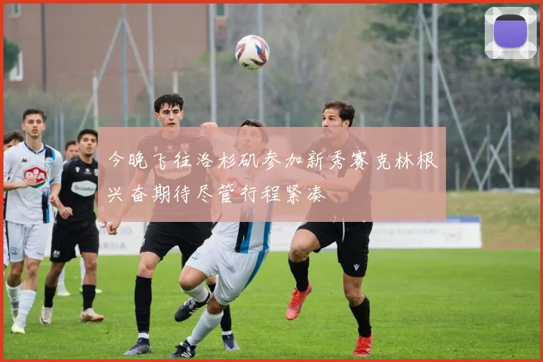 今晚飞往洛杉矶参加新秀赛克林根兴奋期待尽管行程紧凑