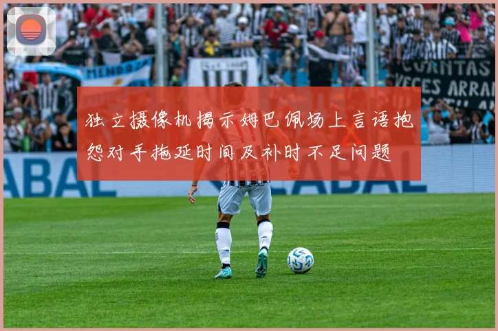 独立摄像机揭示姆巴佩场上言语抱怨对手拖延时间及补时不足问题
